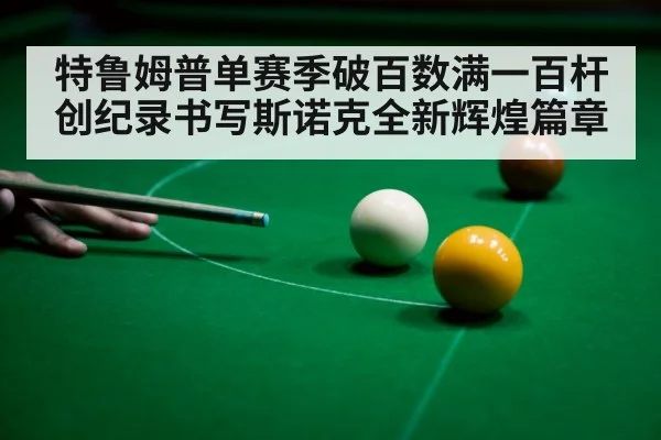 特鲁姆普单赛季破百数满一百杆创纪录书写斯诺克全新辉煌篇章