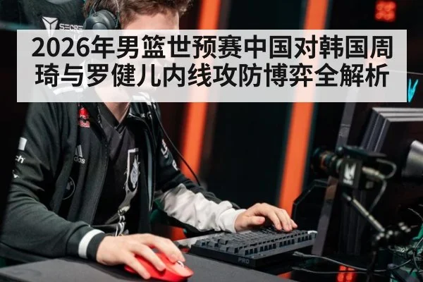 2026年男篮世预赛中国对韩国周琦与罗健儿内线攻防博弈全解析